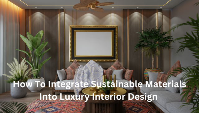 How To Integrate Sustainable Materials Into Luxury Interior Design